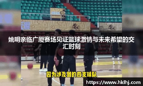 姚明亲临广厦赛场见证篮球激情与未来希望的交汇时刻
