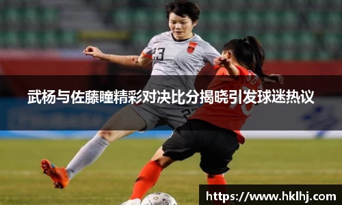 武杨与佐藤瞳精彩对决比分揭晓引发球迷热议